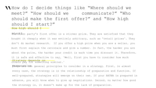 “How do I decide things like “Where should we
meet?” “How should we communicate?” “Who
should make the first offer?” and “How high
should I start?”
The other party's first offer is a sticker price. They are satisfied that they
bought it cheaply when it was entirely arbitrary, such as 'retail prices’. They
don't do market research. If you offer a high price when you are a seller, you
must first explain the rationale and give a number. In fact, the harder you are
about the price, the harder your credit is each time you discount it. Therefore,
it is safe and effective to say, "Well, first you have to consider how much
others pay for something similar."
Strategy depends on
preparationThere are two general principles to consider in a strategy. First, in almost
every case, the strategy is in the relationship of preparation and function. If
well-prepared, strategies will emerge on their own. If your BATNA is prepared in
advance, you will know when to give up negotiations. Second, no matter how good
the strategy is, it doesn't make up for the lack of preparation.
How high should I
start?
 
