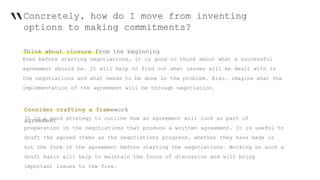 “Concretely, how do I move from inventing
options to making commitments?
Think about closure from the beginning
Even before starting negotiations, it is good to think about what a successful
agreement should be. It will help to find out what issues will be dealt with in
the negotiations and what needs to be done in the problem. Also, imagine what the
implementation of the agreement will be through negotiation.
Consider crafting a framework
agreementIt is a good strategy to outline how an agreement will look as part of
preparation in the negotiations that produce a written agreement. It is useful to
draft the agreed items as the negotiations progress, whether they have made or
not the form of the agreement before starting the negotiations. Working on such a
draft basis will help to maintain the focus of discussion and will bring
important issues to the fore.
 