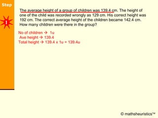 © mathsheuristics  The average height of a group of children was 139.4 cm. The height of one of the child was recorded wrongly as 129 cm. His correct height was 192 cm. The correct average height of the children became 142.4 cm. How many children were there in the group?  No of children     1u  Ave height    139.4  Total height    139.4 x 1u = 139.4u 1 