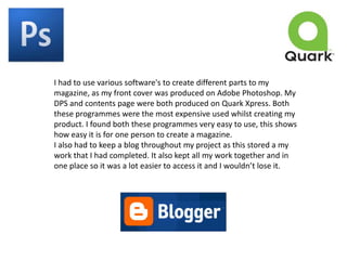 I had to use various software's to create different parts to my magazine, as my front cover was produced on Adobe Photoshop. My DPS and contents page were both produced on Quark Xpress. Both these programmes were the most expensive used whilst creating my product. I found both these programmes very easy to use, this shows how easy it is for one person to create a magazine.I also had to keep a blog throughout my project as this stored a my work that I had completed. It also kept all my work together and in one place so it was a lot easier to access it and I wouldn’t lose it.