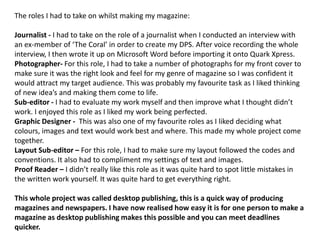 The roles I had to take on whilst making my magazine:Journalist - I had to take on the role of a journalist when I conducted an interview with an ex-member of ‘The Coral’ in order to create my DPS. After voice recording the whole interview, I then wrote it up on Microsoft Word before importing it onto Quark Xpress.Photographer- For this role, I had to take a number of photographs for my front cover to make sure it was the right look and feel for my genre of magazine so I was confident it would attract my target audience. This was probably my favourite task as I liked thinking of new idea’s and making them come to life.Sub-editor - I had to evaluate my work myself and then improve what I thought didn’t work. I enjoyed this role as I liked my work being perfected.Graphic Designer -  This was also one of my favourite roles as I liked deciding what colours, images and text would work best and where. This made my whole project come together.Layout Sub-editor – For this role, I had to make sure my layout followed the codes and conventions. It also had to compliment my settings of text and images.Proof Reader – I didn’t really like this role as it was quite hard to spot little mistakes in the written work yourself. It was quite hard to get everything right.This whole project was called desktop publishing, this is a quick way of producing magazines and newspapers. I have now realised how easy it is for one person to make a magazine as desktop publishing makes this possible and you can meet deadlines quicker.
