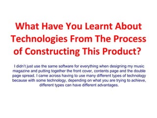What Have You Learnt About Technologies From The Process of Constructing This Product?  I didn’t just use the same software for everything when designing my music magazine and putting together the front cover, contents page and the double page spread. I came across having to use many different types of technology because with some technology, depending on what you are trying to achieve, different types can have different advantages. 