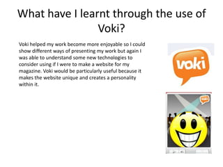 What have I learnt through the use of
                Voki?
Voki helped my work become more enjoyable so I could
show different ways of presenting my work but again I
was able to understand some new technologies to
consider using if I were to make a website for my
magazine. Voki would be particularly useful because it
makes the website unique and creates a personality
within it.
 