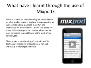 What have I learnt through the use of
              Mixpod?
Mixpod creates an understanding for my audience
of what kind of music is involved in my magazine as
well as making my blog look more fun and
interactive for my audience. I learnt that there are
many different ways to be creative within media
now compared to what I knew at the start of my
coursework.

This greater understanding of creativity within
technology makes my products more fun and
attractive to my target audience.
 
