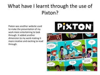 What have I learnt through the use of
               Pixton?

Pixton was another website used
to make the presentation of my
work more entertaining to look
through. It added another
dimension to my work making it
more creative and exciting to read
through.
 