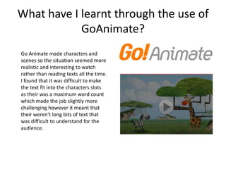 What have I learnt through the use of
            GoAnimate?
Go Animate made characters and
scenes so the situation seemed more
realistic and interesting to watch
rather than reading texts all the time.
I found that it was difficult to make
the text fit into the characters slots
as their was a maximum word count
which made the job slightly more
challenging however it meant that
their weren't long bits of text that
was difficult to understand for the
audience.
 