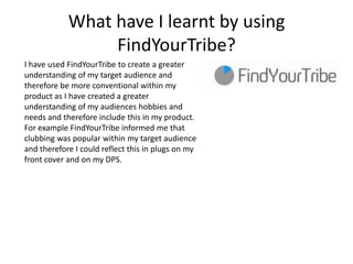 What have I learnt by using
                 FindYourTribe?
I have used FindYourTribe to create a greater
understanding of my target audience and
therefore be more conventional within my
product as I have created a greater
understanding of my audiences hobbies and
needs and therefore include this in my product.
For example FindYourTribe informed me that
clubbing was popular within my target audience
and therefore I could reflect this in plugs on my
front cover and on my DPS.
 