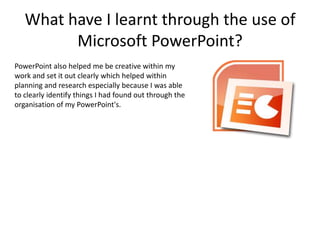 What have I learnt through the use of
         Microsoft PowerPoint?
PowerPoint also helped me be creative within my
work and set it out clearly which helped within
planning and research especially because I was able
to clearly identify things I had found out through the
organisation of my PowerPoint's.
 