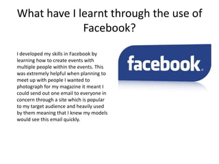 What have I learnt through the use of
             Facebook?
I developed my skills in Facebook by
learning how to create events with
multiple people within the events. This
was extremely helpful when planning to
meet up with people I wanted to
photograph for my magazine it meant I
could send out one email to everyone in
concern through a site which is popular
to my target audience and heavily used
by them meaning that I knew my models
would see this email quickly.
 