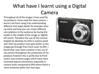 What have I learnt using a Digital
                    Camera
Throughout all of the images I have used for
my products I have used this Sony camera. I
learnt a lot from using it by understanding
different shot types better for example close
up shots and how you can create different
connotations to the audience by having the
model in the middle of the image or slightly
off centre. Therefore the use of this camera
helped me develop my skills in camera work
and I feel my product even gets better as the
images go through from front cover to DPS. I
found that I was more creative in the use of
my camera throughout the production of my
products however this is partly due to front
covers and contents pages which have more
restricted typical conventions especially in
camera shots compared to DPS where there is
more creativity within the shot type.
 