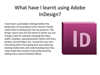 What have I learnt using Adobe
                   InDesign?
I had never used Adobe InDesign before the
production of my products and I found it mostly
useful when inserting text into my products. The
things I learnt was the full extent to which you can
change a text for example changing the skew,
width, shadows, spacing between letters and lines,
borders around letters etc. I found this was very
interesting when then going back and analysing
existing media texts and understanding how they
really make their product look professional by
adding these special detailed effects.
 