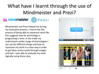 What have I learnt through the use of
        Mindmeister and Prezi?

Mindmeister and Prezi helped me during
my Evaluation process. I learnt that the
process of being able to represent work like
this suggests how far technology is
progressing in time. It has made me
understand a wider range of technologies I
can use for different things and how to
represent my work in a clear way in order
to get ideas across easily through images
and text. I was able to evaluate my work
logically using these sites.
 