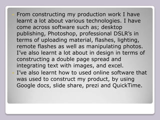    From constructing my production work I have
    learnt a lot about various technologies. I have
    come across software such as; desktop
    publishing, Photoshop, professional DSLR’s in
    terms of uploading material, flashes, lighting,
    remote flashes as well as manipulating photos.
    I’ve also learnt a lot about in design in terms of
    constructing a double page spread and
    integrating text with images, and excel.
   I’ve also learnt how to used online software that
    was used to construct my product, by using
    Google docs, slide share, prezi and QuickTime.
 