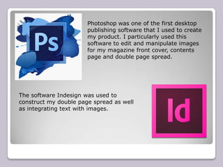 Photoshop was one of the first desktop
                       publishing software that I used to create
                       my product. I particularly used this
                       software to edit and manipulate images
                       for my magazine front cover, contents
                       page and double page spread.




The software Indesign was used to
construct my double page spread as well
as integrating text with images.
 