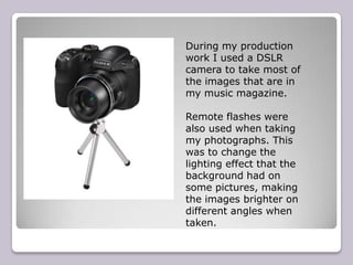 During my production
work I used a DSLR
camera to take most of
the images that are in
my music magazine.

Remote flashes were
also used when taking
my photographs. This
was to change the
lighting effect that the
background had on
some pictures, making
the images brighter on
different angles when
taken.
 