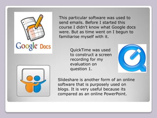 This particular software was used to
send emails. Before I started this
course I didn't know what Google docs
were. But as time went on I begun to
familiarise myself with it.


      QuickTime was used
      to construct a screen
      recording for my
      evaluation on
      question 1.

Slideshare is another form of an online
software that is purposely used on
blogs. It is very useful because its
compared as an online PowerPoint.
 