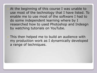    At the beginning of this course I was unable to
    use most of the technology that I have listed. To
    enable me to use most of the software I had to
    do some independent learning where by I
    researched how to used Photoshop and Indesgn
    by watching tutorials on YouTube.

   This then helped me to build an audience with
    my production work as I dynamically developed
    a range of techniques.
 