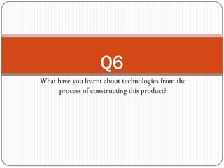 Q6
What have you learnt about technologies from the
     process of constructing this product?
 