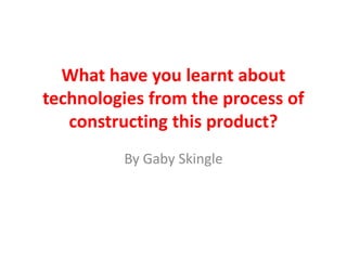What have you learnt about
technologies from the process of
   constructing this product?
         By Gaby Skingle
 
