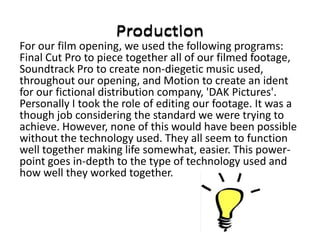 For our film opening, we used the following programs:
Final Cut Pro to piece together all of our filmed footage,
Soundtrack Pro to create non-diegetic music used,
throughout our opening, and Motion to create an ident
for our fictional distribution company, 'DAK Pictures'.
Personally I took the role of editing our footage. It was a
though job considering the standard we were trying to
achieve. However, none of this would have been possible
without the technology used. They all seem to function
well together making life somewhat, easier. This power-
point goes in-depth to the type of technology used and
how well they worked together.
 