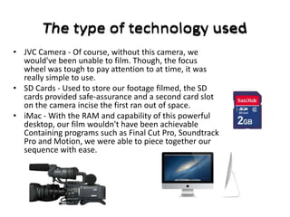 • JVC Camera - Of course, without this camera, we
  would've been unable to film. Though, the focus
  wheel was tough to pay attention to at time, it was
  really simple to use.
• SD Cards - Used to store our footage filmed, the SD
  cards provided safe-assurance and a second card slot
  on the camera incise the first ran out of space.
• iMac - With the RAM and capability of this powerful
  desktop, our film wouldn't have been achievable
  Containing programs such as Final Cut Pro, Soundtrack
  Pro and Motion, we were able to piece together our
  sequence with ease.
 