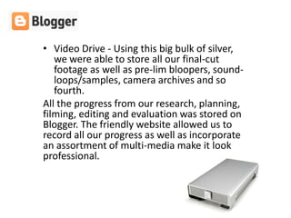 • Video Drive - Using this big bulk of silver,
   we were able to store all our final-cut
   footage as well as pre-lim bloopers, sound-
   loops/samples, camera archives and so
   fourth.
All the progress from our research, planning,
filming, editing and evaluation was stored on
Blogger. The friendly website allowed us to
record all our progress as well as incorporate
an assortment of multi-media make it look
professional.
 