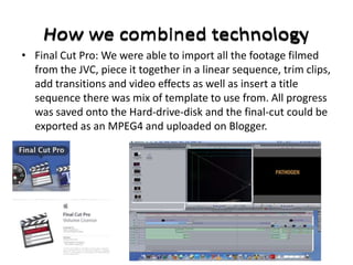 • Final Cut Pro: We were able to import all the footage filmed
  from the JVC, piece it together in a linear sequence, trim clips,
  add transitions and video effects as well as insert a title
  sequence there was mix of template to use from. All progress
  was saved onto the Hard-drive-disk and the final-cut could be
  exported as an MPEG4 and uploaded on Blogger.
 