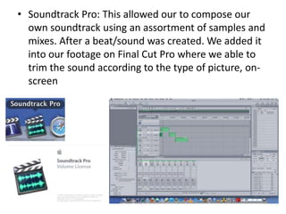 • Soundtrack Pro: This allowed our to compose our
  own soundtrack using an assortment of samples and
  mixes. After a beat/sound was created. We added it
  into our footage on Final Cut Pro where we able to
  trim the sound according to the type of picture, on-
  screen
 