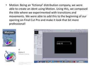 • Motion: Being an 'fictional' distribution company, we were
  able to create an ident using Motion. Using this, we composed
  the title where we experimented with transitions and
  movements. We were able to add this to the beginning of our
  opening on Final Cut Pro and make it look that bit more
  professional!
 