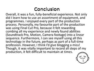 Overall, it was a fun, fully-beneficial experience. Not only
did I learn how to use an assortment of equipment, and
programmes. I enjoyed every part of the production
process. Personally, my favourite part of the production
was using Final Cut Pro, because it felt rewarding
combing all my experience and newly found abilities
(Soundtrack Pro, Motion, Camera footage) into a linear
sequence. Furthermore, I can see myself using all this
technology in the future, perhaps as part of a full-time
profession. However, I think I’d give blogging a miss!
Though, it was vitally important to record all steps of my
production, it felt difficult to maintain at times.
 
