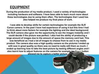 EQUIPMENT
During the production of my media product, I used a variety of technologies
 including hardware and software. I have been able to learn much more about
 these technologies due to using them often. The technologies that I used has
               also helped me produce my final piece of work.

     I was able to develop skills for certain technologies for example the SLR
 Canon camera. In the past I have had experience of using it but this time I had
 to think about more factors for example the lighting and the ideal background.
The SLR camera also gave me the opportunity to see the images instantly and I
   could decide if the picture was perfect. I also had the ability of producing a
large amount of images due to the amount of space the memory card had. This
    was beneficial as I had a lot of images to choose from to use in my media
product. The camera also was a high quality camera so the pictures I ended up
  with was in great quality so there was no need to really edit them as much. I
ended up learning how to take the best picture by testing different angles and I
 also learnt how to adjust features on the camera for example the focus button
                      allowed me to capture a better picture.
 