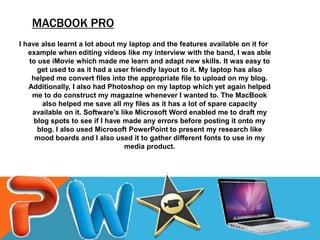 MACBOOK PRO
I have also learnt a lot about my laptop and the features available on it for
   example when editing videos like my interview with the band, I was able
   to use iMovie which made me learn and adapt new skills. It was easy to
      get used to as it had a user friendly layout to it. My laptop has also
    helped me convert files into the appropriate file to upload on my blog.
   Additionally, I also had Photoshop on my laptop which yet again helped
    me to do construct my magazine whenever I wanted to. The MacBook
       also helped me save all my files as it has a lot of spare capacity
    available on it. Software's like Microsoft Word enabled me to draft my
     blog spots to see if I have made any errors before posting it onto my
      blog. I also used Microsoft PowerPoint to present my research like
     mood boards and I also used it to gather different fonts to use in my
                                  media product.
 