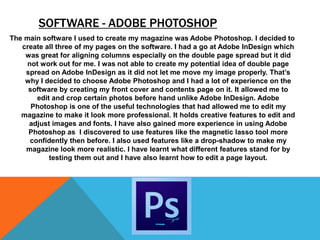 SOFTWARE - ADOBE PHOTOSHOP
The main software I used to create my magazine was Adobe Photoshop. I decided to
   create all three of my pages on the software. I had a go at Adobe InDesign which
    was great for aligning columns especially on the double page spread but it did
     not work out for me. I was not able to create my potential idea of double page
    spread on Adobe InDesign as it did not let me move my image properly. That’s
    why I decided to choose Adobe Photoshop and I had a lot of experience on the
     software by creating my front cover and contents page on it. It allowed me to
        edit and crop certain photos before hand unlike Adobe InDesign. Adobe
      Photoshop is one of the useful technologies that had allowed me to edit my
   magazine to make it look more professional. It holds creative features to edit and
     adjust images and fonts. I have also gained more experience in using Adobe
     Photoshop as I discovered to use features like the magnetic lasso tool more
      confidently then before. I also used features like a drop-shadow to make my
    magazine look more realistic. I have learnt what different features stand for by
            testing them out and I have also learnt how to edit a page layout.
 