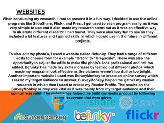WEBSITES
When conducting my research, I had to present it in a fun way. I decided to use the online
  programs like SlideShare, Flickr, and Prezi. I got used to each program easily as it was
   very simple to use and it also made my research stand out as it was an effective way
    to illustrate different research I had found. They were also very fun to use as they
  included a lot features and I gained skills in which I could use in the future in different
                                            projects.


   To also edit my photo’s, I used a website called Befunky. They had a range of different
        edits to choose from for example “Orton” to “Greyscale”. There was also the
      opportunity to adjust the edits to make the photo’s look professional and not too
     edited. Befunky has made my skills increase by testing out different photos which
        made my magazine look effective as the pictures weren’t too dull or too bright.
   Another important website I used was SurveyMonkey to create an online survey which
     I asked my target audience to answer. SurveyMonkey helped me gather my market
         research in which then I used to create my Reader Profile. The results on the
    SurveyMonkey survey was vital as it was mainly from my target audience and their
    opinion was valid. The website has helped me build my media product by following
                               some responses that were given.
 