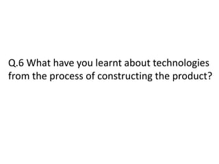 Q.6 What have you learnt about technologies
from the process of constructing the product?
 