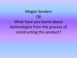 Megan Sanders
Q6
What have you learnt about
technologies from the process of
constructing this product?
 