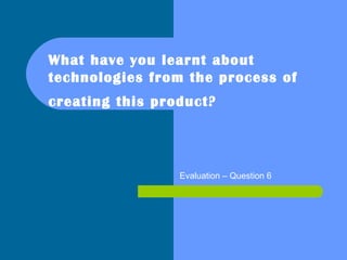 What have you learnt about
technologies from the process of
creating this product? 
Evaluation – Question 6
 