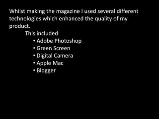 Whilst making the magazine I used several different
technologies which enhanced the quality of my
product.
This included:
• Adobe Photoshop
• Green Screen
• Digital Camera
• Apple Mac
• Blogger
 