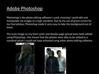 Adobe Photoshop
Photoshop is the photo editing software I used, meaning I could edit and
manipulate my images to a high standard. Due to my use of green screen for
my final photos, Photoshop made it very easy to take the background out of
them.
The main image on my front cover and double page spread were both edited
using Photoshop , this meant that the photos were able to be edited to a
standard which I could not have achieved using other photo editing software.
 