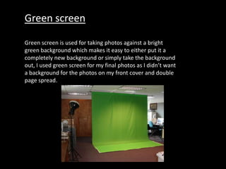 Green screen
Green screen is used for taking photos against a bright
green background which makes it easy to either put it a
completely new background or simply take the background
out, I used green screen for my final photos as I didn’t want
a background for the photos on my front cover and double
page spread.
 