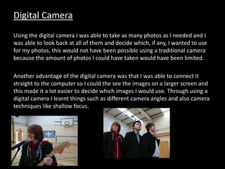 Digital Camera
Using the digital camera I was able to take as many photos as I needed and I
was able to look back at all of them and decide which, if any, I wanted to use
for my photos, this would not have been possible using a traditional camera
because the amount of photos I could have taken would have been limited.
Another advantage of the digital camera was that I was able to connect it
straight to the computer so I could the see the images on a larger screen and
this made it a lot easier to decide which images I would use. Through using a
digital camera I learnt things such as different camera angles and also camera
techniques like shallow focus.
 