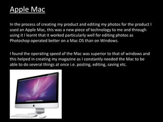 Apple Mac
In the process of creating my product and editing my photos for the product I
used an Apple Mac, this was a new piece of technology to me and through
using it I learnt that it worked particularly well for editing photos as
Photoshop operated better on a Mac OS than on Windows.
I found the operating speed of the Mac was superior to that of windows and
this helped in creating my magazine as I constantly needed the Mac to be
able to do several things at once i.e. posting, editing, saving etc.
 