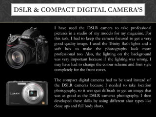 DSLR & COMPACT DIGITAL CAMERA’S
I have used the DSLR camera to take professional
pictures in a studio of my models for my magazine. For
this task, I had to keep the camera focused to get a very
good quality image. I used the Trinity flash lights and a
soft box to make the photographs look more
professional too. Also, the lighting on the background
was very important because if the lighting was wrong, I
may have had to change the colour scheme and font style
completely for the front cover.
The compact digital cameras had to be used instead of
the DSLR cameras because I needed to take location
photography, so it was quit difficult to get an image that
was as good as the DSLR cameras photography. I then
developed these skills by using different shot types like
close ups and full body shots.

 