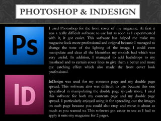 PHOTOSHOP & INDESIGN
I used Photoshop for the front cover of my magazine. At first it
was a really difficult software to use but as soon as I experimented
with it, it got easier. This software has helped me make my
magazine look more professional and original because I managed to
change the tone of the lighting of the image, I could even
manipulate and clear all the blemishes my models had which was
very useful. In addition, I managed to add backdrops to my
masthead and to certain cover lines to give them a better and more
eye catching effect which also made the front cover look
professional.
InDesign was used for my contents page and my double page
spread. This software also was difficult to use because this one
specialised in manipulating the double page spreads more. I used
this software for both my contents page and my double page
spread. I particularly enjoyed using it for spreading out the images
on each page because you could also crop and move it about as
much as you wanted to. This software got easier to use as I had to
apply it onto my magazine for 2 pages.

 