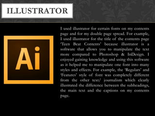 ILLUSTRATOR
I used illustrator for certain fonts on my contents
page and for my double page spread. For example,
I used illustrator for the title of the contents page
‘Teen Beat Contents’ because illustrator is a
software that allows you to manipulate the text
more compared to Photoshop & InDesign. I
enjoyed gaining knowledge and using this software
as it helped me to manipulate one font into many
styles and effects. For example, the ‘Regulars’ and
‘Features’ style of font was completely different
from the other text/ journalism which clearly
illustrated the difference between the subheadings,
the main text and the captions on my contents
page.

 