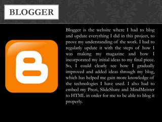 BLOGGER
Blogger is the website where I had to blog
and update everything I did in this project, to
prove my understanding of the work. I had to
regularly update it with the steps of how I
was making my magazine and how I
incorporated my initial ideas to my final piece.
So, I could clearly see how I gradually
improved and added ideas through my blog,
which has helped me gain more knowledge of
the technologies I have used. I also had to
embed my Prezi, SlideShare and MindMeister
to HTML in order for me to be able to blog it
properly.

 