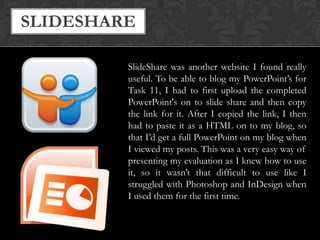 SLIDESHARE
SlideShare was another website I found really
useful. To be able to blog my PowerPoint’s for
Task 11, I had to first upload the completed
PowerPoint's on to slide share and then copy
the link for it. After I copied the link, I then
had to paste it as a HTML on to my blog, so
that I’d get a full PowerPoint on my blog when
I viewed my posts. This was a very easy way of
presenting my evaluation as I knew how to use
it, so it wasn’t that difficult to use like I
struggled with Photoshop and InDesign when
I used them for the first time.

 
