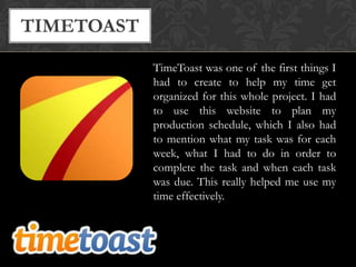 TIMETOAST
TimeToast was one of the first things I
had to create to help my time get
organized for this whole project. I had
to use this website to plan my
production schedule, which I also had
to mention what my task was for each
week, what I had to do in order to
complete the task and when each task
was due. This really helped me use my
time effectively.

 