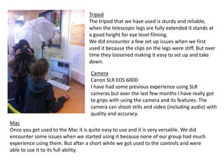 Tripod
The tripod that we have used is sturdy and reliable,
when the telescopic legs are fully extended it stands at
a good height for eye level filming.
We did encounter a few set up issues when we first
used it because the clips on the legs were stiff. But over
time they loosened making it easy to set up and take
down.
Camera
Canon SLR EOS 600D
I have had some previous experience using SLR
cameras but over the last few months I have really got
to grips with using the camera and its features. The
camera can shoot stills and video (including audio) with
quality and accuracy.

Mac
Once you get used to the Mac it is quite easy to use and it is very versatile. We did
encounter some issues when we started using it because none of our group had much
experience using them. But after a short while we got used to the controls and were
able to use it to its full ability.

 