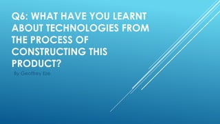 Q6: WHAT HAVE YOU LEARNT
ABOUT TECHNOLOGIES FROM
THE PROCESS OF
CONSTRUCTING THIS
PRODUCT?
By Geoffrey Eze

 